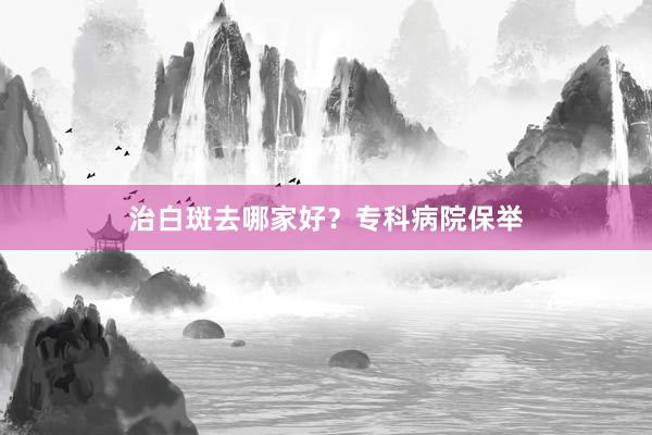 治白斑去哪家好？专科病院保举