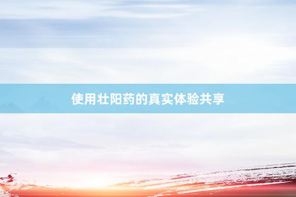 使用壮阳药的真实体验共享